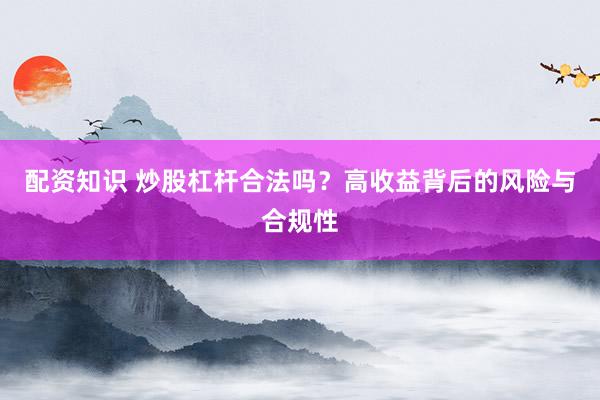 配资知识 炒股杠杆合法吗？高收益背后的风险与合规性