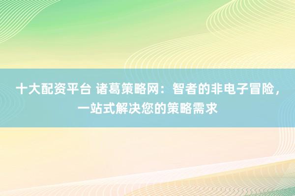 十大配资平台 诸葛策略网：智者的非电子冒险，一站式解决您的策略需求