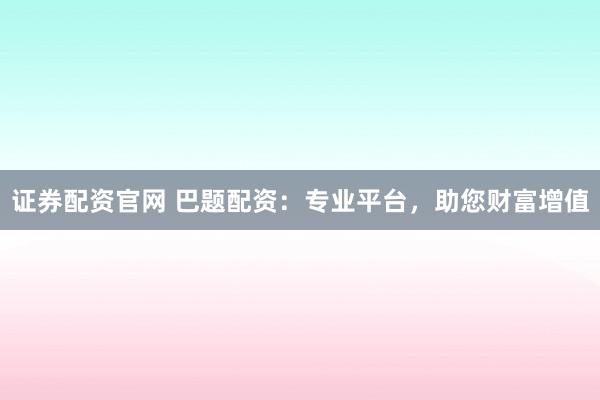 证券配资官网 巴题配资：专业平台，助您财富增值