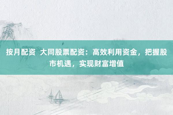 按月配资  大同股票配资：高效利用资金，把握股市机遇，实现财富增值