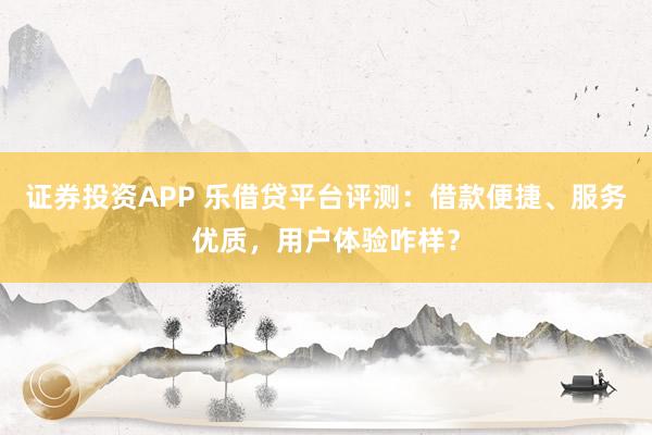 证券投资APP 乐借贷平台评测：借款便捷、服务优质，用户体验咋样？