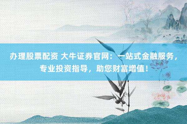 办理股票配资 大牛证券官网：一站式金融服务，专业投资指导，助您财富增值！