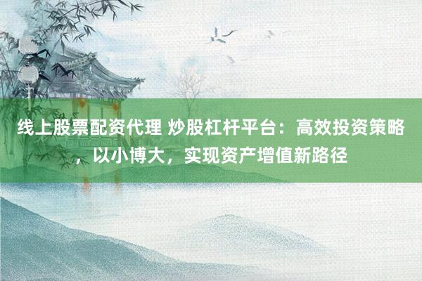 线上股票配资代理 炒股杠杆平台：高效投资策略，以小博大，实现资产增值新路径