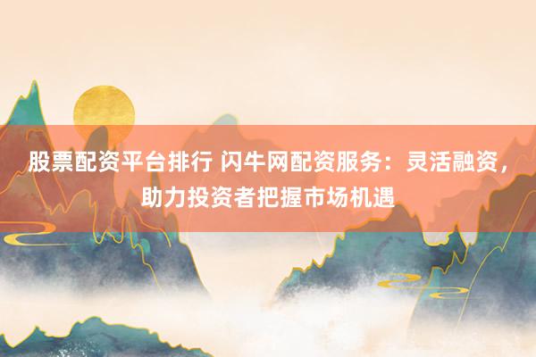 股票配资平台排行 闪牛网配资服务：灵活融资，助力投资者把握市场机遇