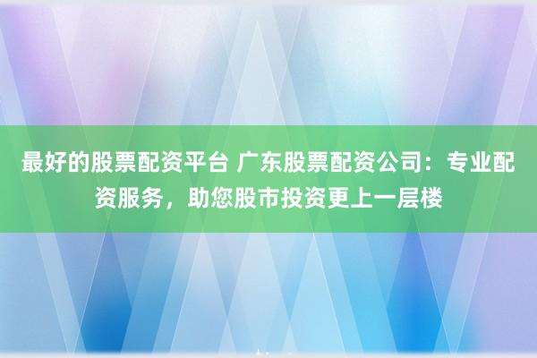 最好的股票配资平台 广东股票配资公司：专业配资服务，助您股市投资更上一层楼