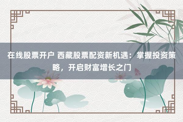 在线股票开户 西藏股票配资新机遇：掌握投资策略，开启财富增长之门