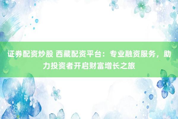 证券配资炒股 西藏配资平台：专业融资服务，助力投资者开启财富增长之旅