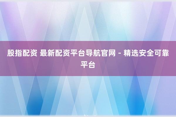 股指配资 最新配资平台导航官网 - 精选安全可靠平台