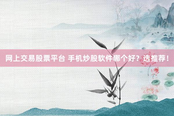 网上交易股票平台 手机炒股软件哪个好？选推荐！