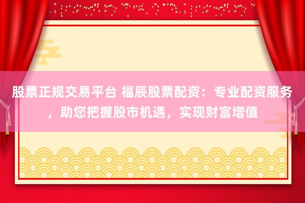 股票正规交易平台 福辰股票配资：专业配资服务，助您把握股市机遇，实现财富增值