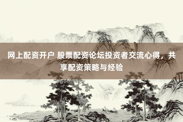 网上配资开户 股票配资论坛投资者交流心得，共享配资策略与经验