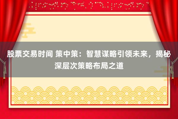 股票交易时间 策中策：智慧谋略引领未来，揭秘深层次策略布局之道