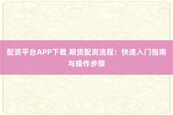 配资平台APP下载 期货配资流程：快速入门指南与操作步骤