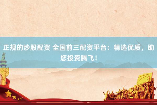 正规的炒股配资 全国前三配资平台：精选优质，助您投资腾飞！