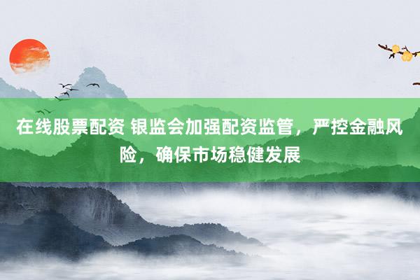 在线股票配资 银监会加强配资监管，严控金融风险，确保市场稳健发展