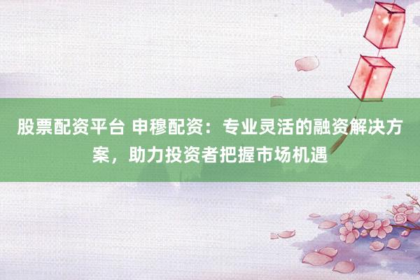 股票配资平台 申穆配资：专业灵活的融资解决方案，助力投资者把握市场机遇