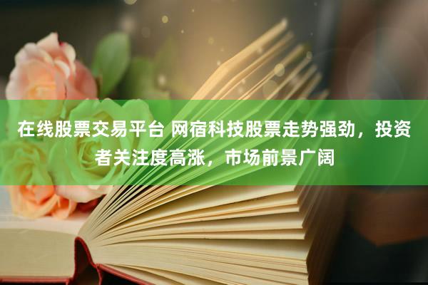 在线股票交易平台 网宿科技股票走势强劲，投资者关注度高涨，市场前景广阔