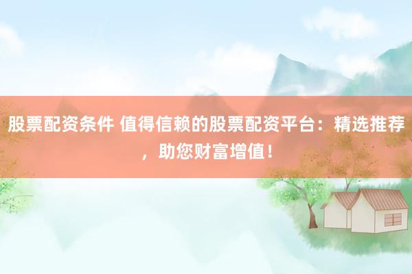 股票配资条件 值得信赖的股票配资平台：精选推荐，助您财富增值！