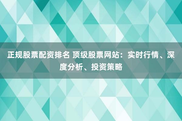 正规股票配资排名 顶级股票网站：实时行情、深度分析、投资策略