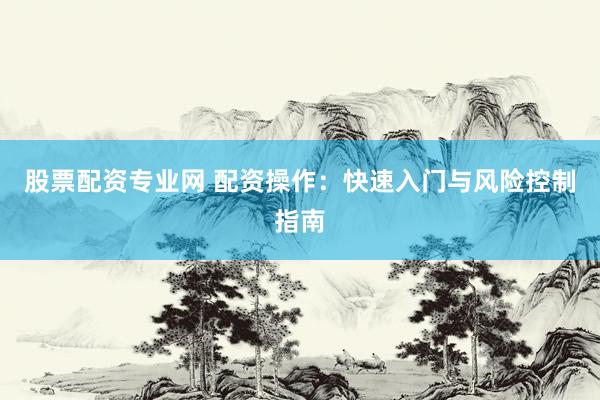 股票配资专业网 配资操作：快速入门与风险控制指南
