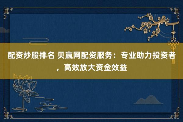 配资炒股排名 贝赢网配资服务：专业助力投资者，高效放大资金效益