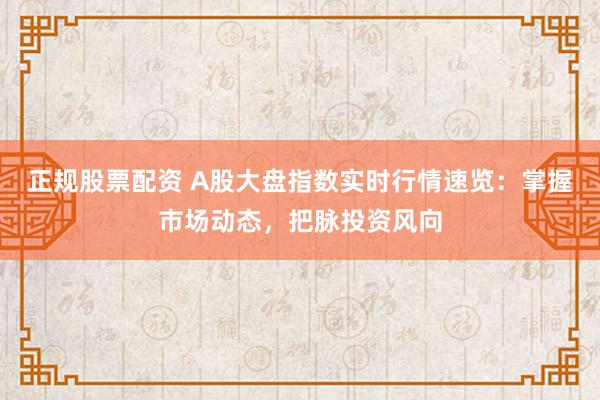 正规股票配资 A股大盘指数实时行情速览：掌握市场动态，把脉投资风向