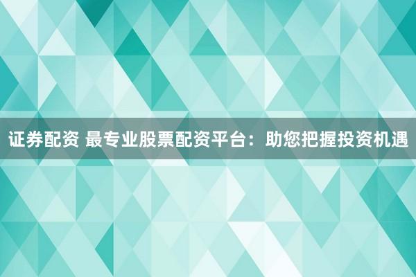 证券配资 最专业股票配资平台：助您把握投资机遇