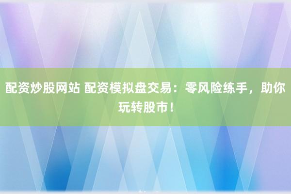 配资炒股网站 配资模拟盘交易：零风险练手，助你玩转股市！