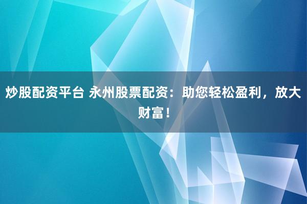 炒股配资平台 永州股票配资：助您轻松盈利，放大财富！