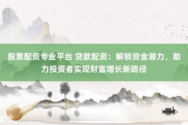 股票配资专业平台 贷款配资：解锁资金潜力，助力投资者实现财富增长新路径