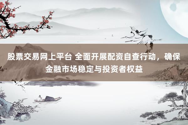 股票交易网上平台 全面开展配资自查行动，确保金融市场稳定与投资者权益
