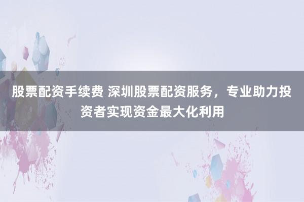 股票配资手续费 深圳股票配资服务，专业助力投资者实现资金最大化利用