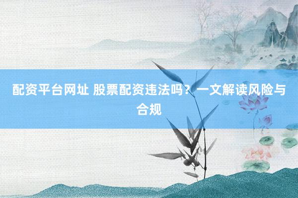 配资平台网址 股票配资违法吗？一文解读风险与合规