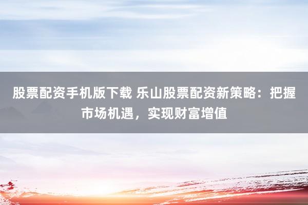 股票配资手机版下载 乐山股票配资新策略：把握市场机遇，实现财富增值