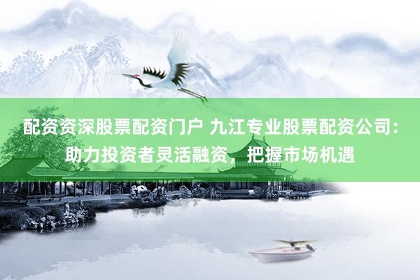 配资资深股票配资门户 九江专业股票配资公司：助力投资者灵活融资，把握市场机遇
