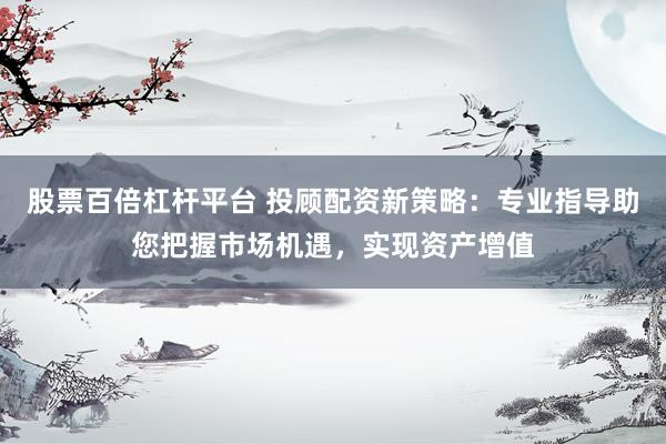 股票百倍杠杆平台 投顾配资新策略：专业指导助您把握市场机遇，实现资产增值