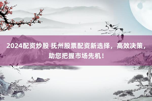 2024配资炒股 抚州股票配资新选择，高效决策，助您把握市场先机！