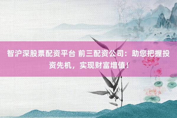 智沪深股票配资平台 前三配资公司：助您把握投资先机，实现财富增值！