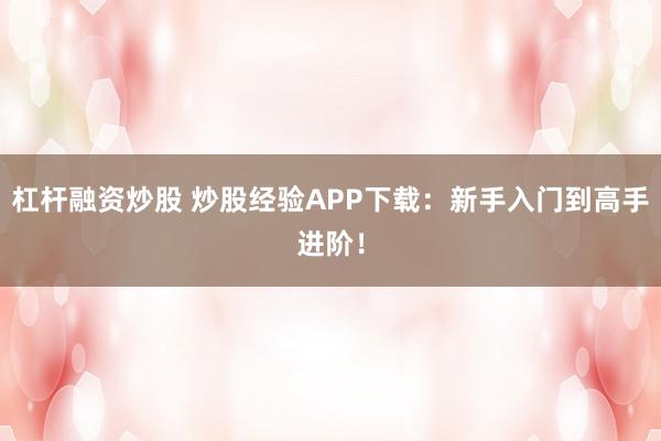 杠杆融资炒股 炒股经验APP下载：新手入门到高手进阶！