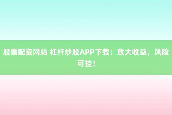 股票配资网站 杠杆炒股APP下载：放大收益，风险可控！