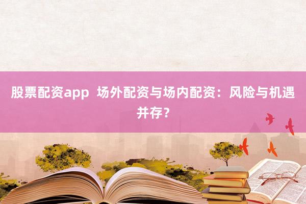 股票配资app  场外配资与场内配资：风险与机遇并存？