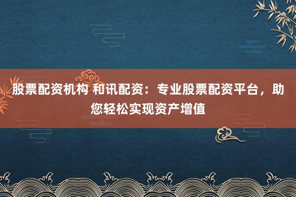 股票配资机构 和讯配资：专业股票配资平台，助您轻松实现资产增值
