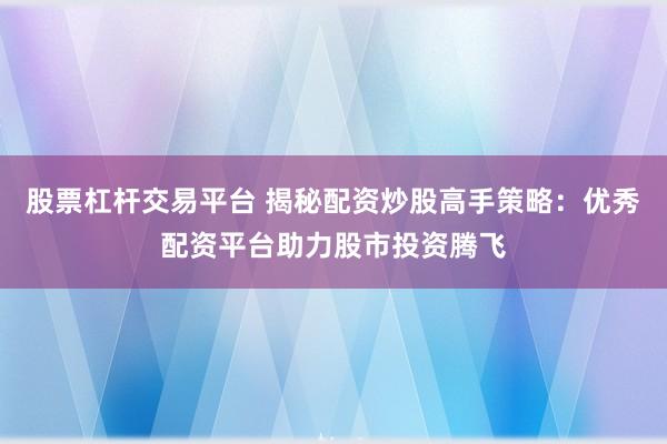 股票杠杆交易平台 揭秘配资炒股高手策略：优秀配资平台助力股市投资腾飞