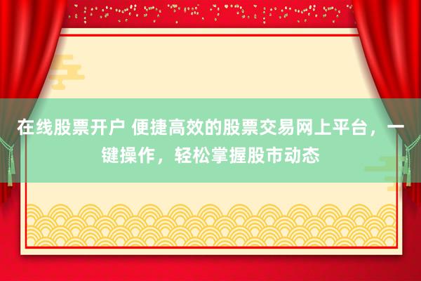在线股票开户 便捷高效的股票交易网上平台，一键操作，轻松掌握股市动态