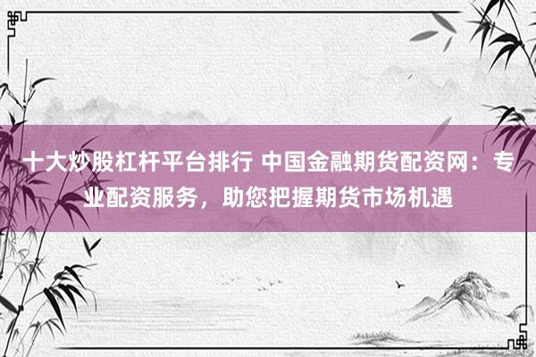 十大炒股杠杆平台排行 中国金融期货配资网：专业配资服务，助您把握期货市场机遇
