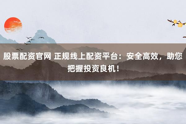 股票配资官网 正规线上配资平台：安全高效，助您把握投资良机！