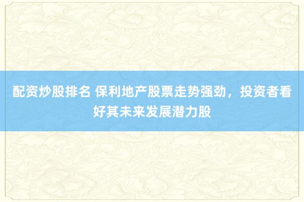 配资炒股排名 保利地产股票走势强劲，投资者看好其未来发展潜力股