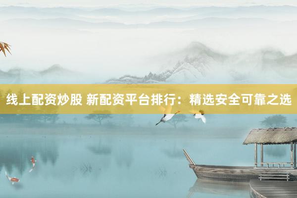 线上配资炒股 新配资平台排行：精选安全可靠之选