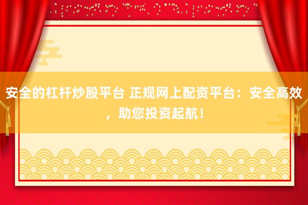 安全的杠杆炒股平台 正规网上配资平台：安全高效，助您投资起航！