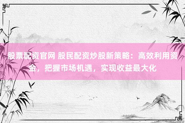 股票配资官网 股民配资炒股新策略：高效利用资金，把握市场机遇，实现收益最大化